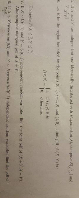 5. If X and Y are independent and identically distributed with Exponential(A), compute El and 6. Let R be the region bounded by the points (0, 1), (-1,0) and (1,0). Joint pdf of (x, Y) is: 1, if (r,y) e R 0, otherwise. Compute P(X-1, γ 7. If X U(0,1) and Y U(0, 1) independent random variables, find the joint pdf of (X+y,x -Y). Also compute marginal pdf of X+Y 8. If x Ezpomential(0.5) and Y ~ Erponential0.5) independent random variables, find the pdf of
