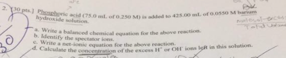 2.poets.] Phosphoric acid (75.0 m1L of 0.250 M) is added n hydroxide solution. mt oro.250 M) is added to 425.00 mL or o.osso M barium a. Write a balanced chemical b. Identify the spectator ions. equation for the above reaction rnte a net-ionic equation for the above reaction. Calulate the concentration of the excess H or OH ions left in this solution.