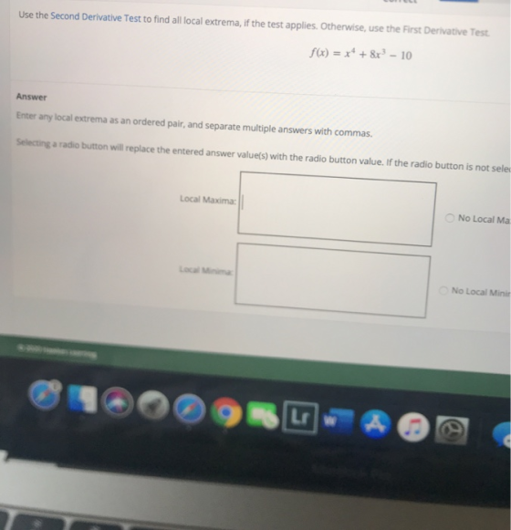 Use the Second Derivative Test to find all local extrema, if the test applies. Otherwise, use the First Derivative Test. f(x)