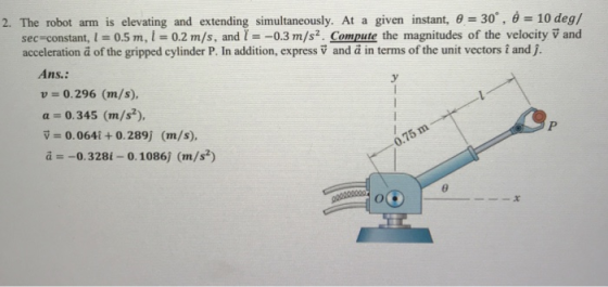 2. The robot arm is elevating and extending simultaneously. At a given instant, -30, 0 10 deg/ sec-constant, l = 0.5 m, l = 0.2 m/s, and -0.3 m/s. Compute the magnitudes of the velocity v and acceleration a of the gripped cylinder P. In addition, express V and a in terms of the unit vectors t and j. Ans.: u = 0.296 (m/s), a= 0.345 (m/s*), v = 0.0641 + 0.289j (mt/s), a -0.328i-0.1086) (m/s*) 0-