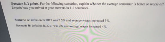 Question 5.2 points. For the following scenarios, explain whether the average consumer is better or worse off Explain how you arrived at your answers in 1-2 sentences Scenario A: Inflation in 2017 was 2.5% and average wages increased 3%. Scenario B: Inflation in 2017 was 2% and average wages increased 4%.