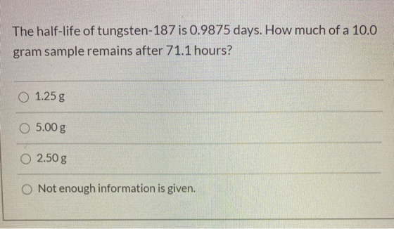 The half-life of tungsten-187 is 0.9875 days. How much of a 10.0 gram sample remains after 71.1 hours? O 1.25 g O 5.00 g 0 2.