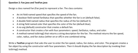 Question 2: Fan.java and va Design a class named Fan (Fanjava) to represent a fan. The class contains: An int field named speed that specifies the speed of the fan. A boolean field named fanStatus that specifies whether the fan is on (default false). A double field named radius that specifies the radius of the fan (default 5). A string field named color that specifies the color of the fan (default blue). A no-arg (default) constructor that creates a default fan. A constructor that creates a fan with four parameters: speed, fanStatus, radius, and color. A method named toString0 that returns a string description for the fan. The method returns the fan speed, color, radius, and fan status (either on or off) in one combined string. Write a TestFan program that asks the user to enter the fan speed, radius, fan status, and color. The program creates a fan object by using the constructor with four parameters. Then it should display the fan description by invoking their toString() method.