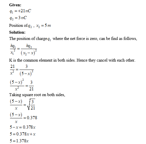 Given: Position of q2 , Xa = 5m Solution The position of chargeg where the net force is zero, can be find as follows K is the common element in both sides. Hence they cancel with each other 213 21 Taking square root on both sides, 5-х 21 0.378 5-x= 0.378x 5 0.378x+x 5= 1.378x