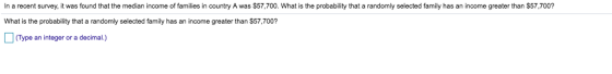 In a recent survey, it was found that the median income of families in country A was $57,700. What is the probability that a randomly selected family has an income greater than $57,700? What is the probability that a randomly selected family has an income greater than $57,700? (Type an integer or a decimal.)