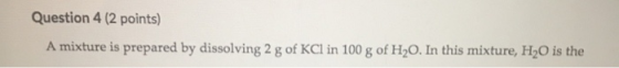 Question 4 (2 points) A mixture is prepared by dissolving 2 g of KCl in 100 g of H20. In this mixture, H O is the