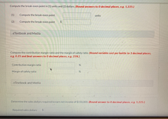 Compute the break-even point in (1) units and (2) dollars. (Round answers to decimal places, e.g. 1,225.) (1) units Compute t