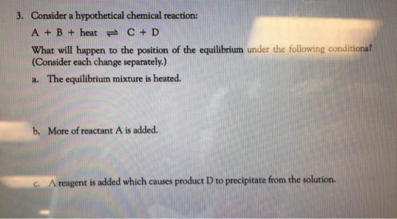 3. Consider a hypothetical chemical reaction: A + B + heat C + D What will happen to the position of the equilibrium under th