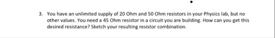 3. You have an unlimited supply of 20 Ohm and 50 Ohm resistors in your Physics lab, but no other values. You need a 45 Ohm resistor in a circuit you are building. How can you get this desired resistance? Sketch your resulting resistor combination.