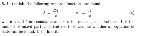 5. In the lab, the followring response functions are found: 25「 KT = where a and b are constants and v is the molar specific volume. Use the method of mixed partial derivatives to determine whether an equation of state can be found. If so, find it.