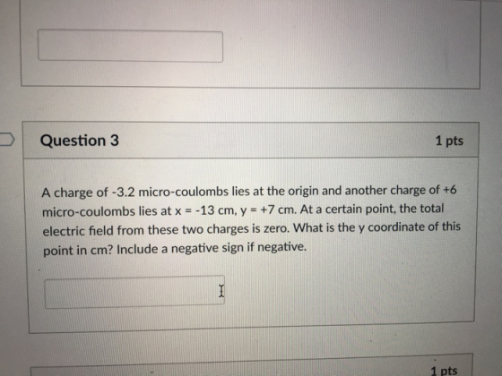 Question 3 1 pts A charge of -3.2 micro-coulombs lies at the origin and another charge of +6 micro-coulombs lies at x -13 cm, y +7 cm. At a certain point, the total electric field from these two charges is zero. What is the y coordinate of this point in cm? Include a negative sign if negative 1 pts