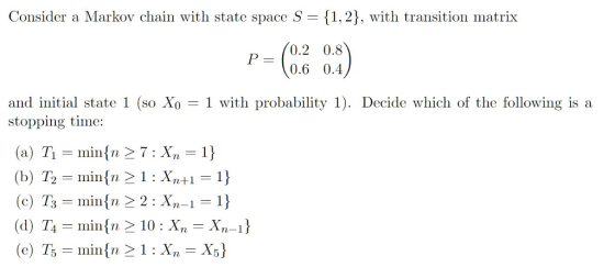 Consider a Markov chain with state space S - {1,2), with transition matrix 0.2 0.8 0.6 0.4 and initial state 1 (so Xo - 1 with probability 1). Decide which of the following is a stopping time: (a) Ti mintn 27: Xn 1 12 min{n > 1 : Xn+1-1) (c) T - min^n 2 2 Xn-1 1 (d) T4 - minfn 2 10: Xn - Xn-1)