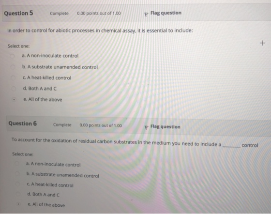 Question 5 Complete 0.00 points out of 1.00 P Flag question In order to control for abiotic processes in chemical assay, it is essential to include: Select one: a. A non-inoculate control b. A substrate unamended control C. A heat-killed control d. Both A and C e. All of the above Question Complete 0.00 points out of 1.00 P Flag question To account for the oxidation of residual carbon substrates in the medium you need to include acontrol Select one: a. A non-inoculate control b. A substrate unamended control c. A heat-killed control d. Both A and C e. All of the above