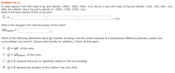 Problem 10.17 In outer space a rock with mass 6 kg, and velocity <3900, -2800, 2400> m/s, struck a rock with mass 15 kg and v