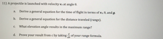 11) A projectile is launched with velocity vo at angle θ. a. Derive a general equation for the time of flight in terms of vo. 0, and g. b. Derive a general equation for the distance traveled (range) c. What elevation angle results in the maximum range? d. Prove your result from c by taking o of your range formula. de