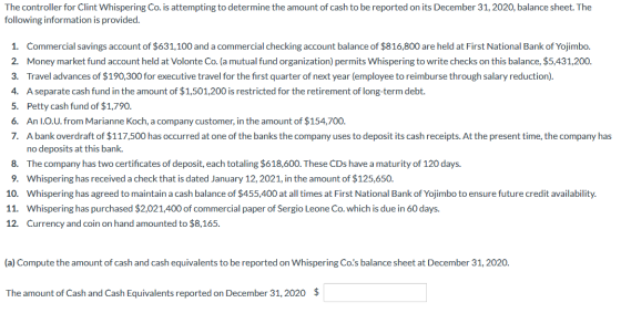 The controller for Clint Whispering Co. is attempting to determine the amount of cash to be reported on its December 31, 2020