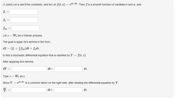 1 point) Let a and b be constants, and let Let f(t,) . Then f is a smooth function of variables t and z, and frz Let z-W be a Wiener process. The goal is apply Itos lemma in the form, to find a stochastic differential equation that is satisfied by Y = f(t, z) After applying Itos lemma, dt t dz Type z Wt as z. Since Y e is a common factor on the right side, after dividing the differential equation by Y, dt+ dz