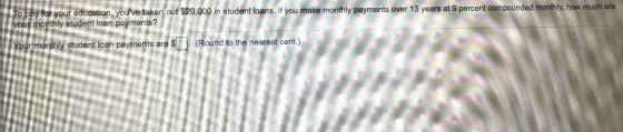 y for your education, youve taken out $20,000 in student loans. If you make monthly payments over 13 years at 9 percent compounded monthly, how much are monthly student loan payments? o pa y student loan payments are s(Round to the nearest cent)