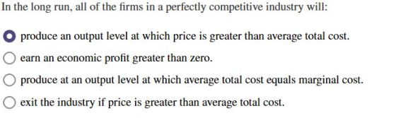 In the long run, all of the firms in a perfectly competitive industry will: produce an output level at which price is greater