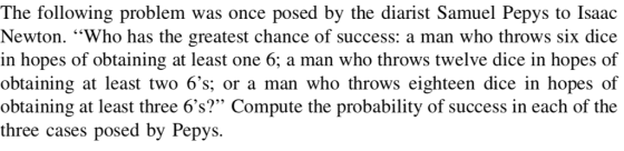 The following problem was once posed by the diarist Samuel Pepys to Isaac Newton. Who has the greatest chance of success: a man who throws six dice in hopes of obtaining at least one 6; a man who throws twelve dice in hopes of obtaining at least two 6s; or a man who throws eighteen dice in hopes of obtaining at least three 6s? Compute the probability of success in each of the three cases posed by Pepys.