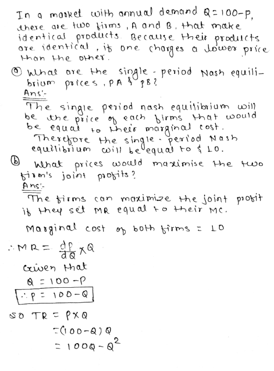 In mole et coï Њ annual demand Q-100-P there aie tuoo fiims , A and B, that mcak e identical products Becaise heir prouicts ore identicel , ib one chorges a than the oher. O What ore the single - period Nash equili The single рез1od nash equilibrium ion? be the piice ev Therejore the single - per equil.bium co , I, be equa!卜。รื่ LO joint piobits A nc The ims can maximize the joint piosih ib ther set mR equal to vheir mc d & 2