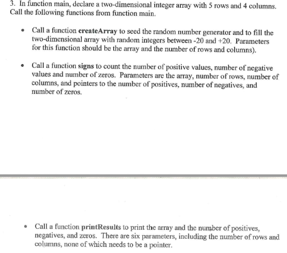 3. In function main, declare a two-dimensional integer array with 5 rows and 4 columns. Call the following functions from function main. Call a function createArray to seed the random number generator and to fill the two-dimensional array with random integers between -20 and +20. Parameters for this function should be the array and the number of rows and columns). Call a function signs to count the number of positive values, number of negative values and number of zeros. Parameters are the array, number of rows, number of columns, and pointers to the number of positives, number of negatives, and number of zeros Call a function printResults to print the array and the number of positives, negatives, and zeros. There are six parameters, including the number of rows and columns, none of which needs to be a pointer