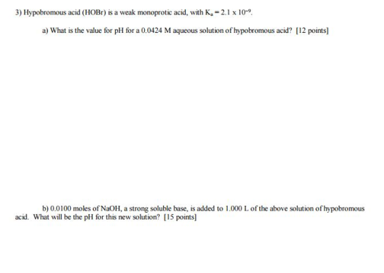 3) Hypobromous acid (HOBr) is a weak monoprotic acid, with K = 2.1 x 10-9 a) What is the value for pH for a 0.0424 M aqueous