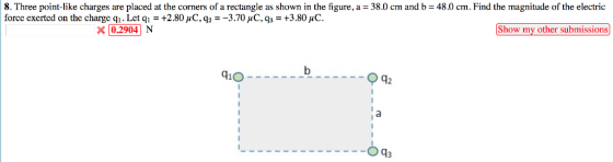 8. Three point like charges are placed at the comers of a rectangle as shown in the figure, a force exerted on the charge qi . Let q1 = +2.80 μC, q,--370 μ C, q,-+3.80μό. 38.0 cm and b 380 cm and b 480 cm. Find the magnitude of t ee e tre c,9a 3.70C, q:+3.80 X 0.2904 N-: Show my other submissions 1O---.b 42 --Oq