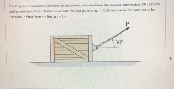 The 50-kg crate shown below starts from rest and achieves a velocity of 4 m/s after traveling 5m to the right. If P - 223.57N