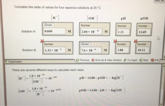 Complete this table of values for four aqueous solutions at 25°C, ?? poll pll Number 1.31 Given: Number Number Solution A 0.0 2.04× 10 , IM 12.69 Given 7.6 x 10M Number Number || 1.32 × 10-31M Solution B: 3.88 10.12 O Previous ? Give Up & View Solution Try Again O Next t Exit Explanation There are several different ways to calculate each value. [11 .]_ 1.0×101.-10-p pll -14.00-polo 10- OH o10 10-1 OH-14.00-plog on