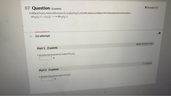 07 Question (a peoints) See page 122 0.300g of Fe3O4 reacts with excess O2 to give Fed, in535% yield according to the following balanced equation 4Fesod s) +02(g)-→ 6Fe2O3(s) 1st attempt See Periodic Table Part 1 (1point) Calculate the theoretical yield of Fe,O Part 2 (1point) Calculate the actual yield of Fe Os