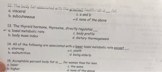 a. visceral b. subcutaneous C. a andb d. none of the above 13. The thyroid hormone, thyroxine, directly regulates a.basal metabolic rate b. body mass index c. body profile d. dietary thermogenesis 14. All of the following are associated with a lower basal metabolic rate except a. starving b. malnutrition - c. youth d. being elderly 15. Acceptable percent body fat is- for women than for men. a. lower b. higher c. the same d. none of the above