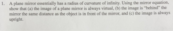 A plane mirror essentially has a radius of curvature of infinity. Using the mirror equation, show that (a) the image of a plane mirror is always virtual, (b) the image is behind the mirror the same distance as the object is in front of the mirror, and (c) the image is always upright. 1.
