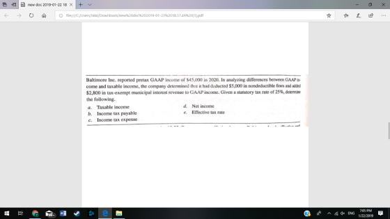 e IH) new doc 201901-22 18 × It Ο ώ | O file:///C:/UserstałalDownloads/new%20doc%202019-01.22%2018.5749%20(1).pdf Baltimore Inc. reported pretax GAAP income of $45,000 in 2020. In analyzing differences between GAAP in- come and taxable income, the company determined that it had deducted S5,000 in nondeductible fines and added $2,800 in tax-exempt municipal interest revenue to GAAP income. Given a statutory tax rate of25%, determine the following a. Taxable income b. Income tax payable c. Income tax expense d. Net income Effective tax rate e. ^ 4x ENG 1/22/2019