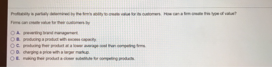 How can a firm create this type of value? Profitability is partially determined by the firms ability to create value for its customers. Firms can create value for their customers by O A. preventing brand management O B. producing a product with excess capacity ° C. producing their product at a lower average cost than competing firms. O D. charging a price with a larger markup. OE. making their product a closer substitute for competing products