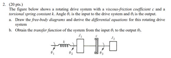 2. (20 pts.) The figure below shows a rotating drive system with a viscous-friction coefficient c and a torsional spring constant k. Angle 01 is the input to the drive system and 0; is the output. a. Draw the free-body diagrams and derive the differential equations for this rotating drive system b. Obtain the transfer function of the system from the input 01 to the output 03. 凹θ