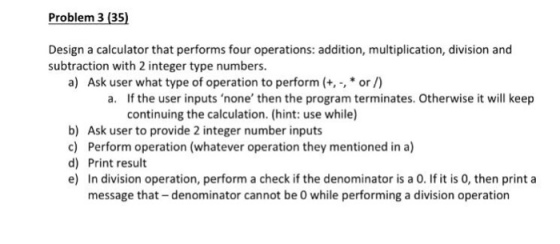 Problem 3 (35) Design a calculator that performs four operations: addition, multiplication, division and subtraction with 2 integer type numbers a) Ask user what type of operation to perform (+, , * or/) a. If the user inputs none then the program terminates. Otherwise it will keep continuing the calculation. (hint: use while) b) Ask user to provide 2 integer number inputs c) Perform operation (whatever operation they mentioned in a) d) Print result e) In division operation, perform a check if the denominator is a 0. If it is 0, then print a message that- denominator cannot be 0 while performing a division operation
