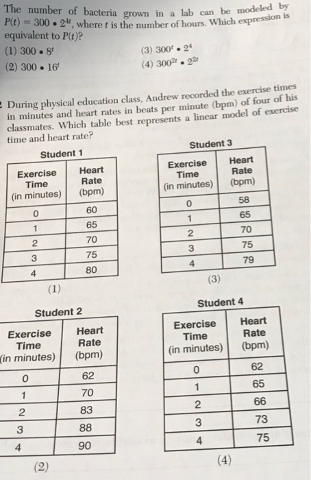 The number of bacteria grown in a lab can be modeled by P(t)-300 2t, where t is the number of hours. Which expression equivalent to P(t)? (1) 300 8 (2) 300 16 (3) 300 24 4) 300.22 During physical education class, Andrew recorded the exercise times in minutes and heart rates in beats per minute (bpm) of four of his classmates. Which table best represents a linear model time and heart rate of exercise Student 1 Exercise Heart (in minutes) (bpm) Student 3 Exercise Heart (in minutes) (bpm) Rate Time Rate Time 0 0 65 70 75 65 70 75 79 2 3 Student 4 ExerciseHeart (in minutes) (bpm) Student 2 ExerciseHeart Rate Time Time Rate (in minutes) (bpm) 62 70 83 0 65 2 3 4 2 3 4 73 90 75