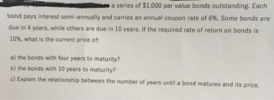 a series of $1,000 par value bonds outstanding. Each bond pays interest semi-annually and carries an annual coupon rate of 6%. Some bonds are due in 4 years, while others are due in 10 years. If the required rate of return on bonds is 10%, what is the current price of: a) the bonds with four years to maturity? b) the bonds with 10 years to maturity? c) Explain the relationship between the number of years until a bond matures and its price.