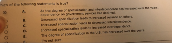 hich of the following statements is true? As the degree of specialization and interdependence has increased over the years, dependency on government services has declined. Decreased specialization leads to increased reliance on others. Increased specialization leads to decreased interdependence. Increased specialization leads to increased interdependence. The degree of specialization in the U.S. has decreased over the years. Im not sure A. B. c. D. E.