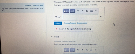 When placed 1.14 m apart, the force each exerts on the other is 11.8 N and is repulsive. What is the charge on each? Enter your answers in ascending order separated by comma Constants 1 Periodic Table Two small nonconducting spheres have a total charge of 930 Submit Previous Answers Reovest Answer X incorrect; Try Again: 4 attempts remaining Part B What if the force were attractve? Enter your answers in ascending order separated by comma