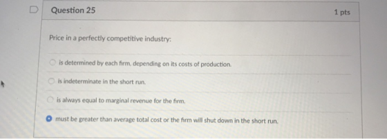 D Question 25 1 pts Price in a perfectly competitive industry is determined by each firm, depending on its costs of production. O is indeterminate in the short run is always equal to marginal revenue for the firm. O must be greater than average total cost or the firm will shut down in the short run.