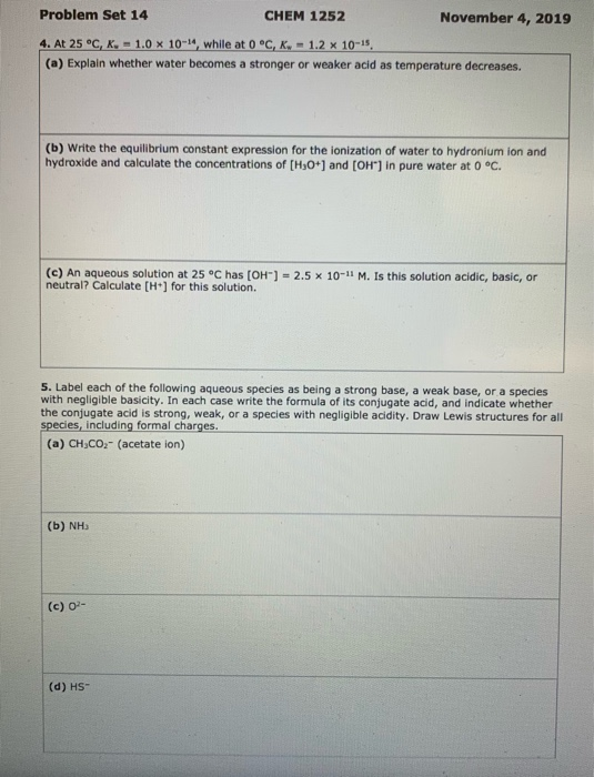 Problem Set 14 CHEM 1252 November 4, 2019 4. At 25 °C, K. = 1.0 X 10-14, while at 0 °C, K,- 1.2 x 10-15 (a) Explain whether w