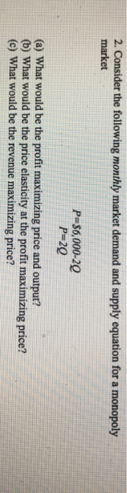 2. Consider the following monthly market demand and supply equation for a monopoly market P-$6,000-20 P-20 (a) What would be the profit maximizing price and output? (b) What would be the price elasticity at the profit maximizing price? (c) What would be the revenue maximizing price?
