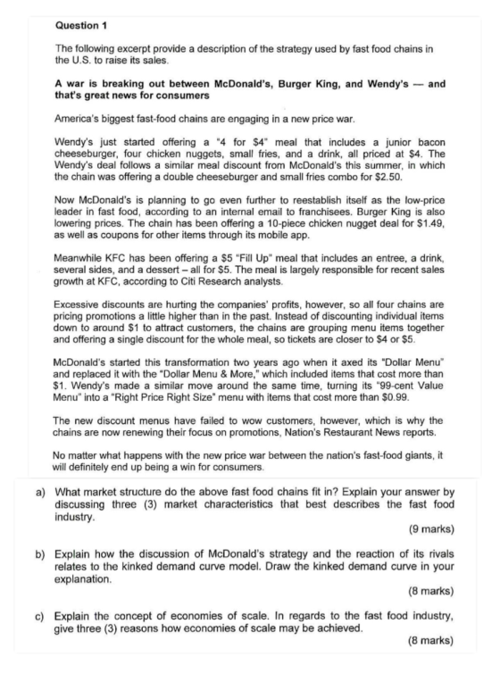 Question 1 The following excerpt provide a description of the strategy used by fast food chains in the U.S. to raise its sales A war is breaking out between McDonalds, Burger King, and Wendysand thats great news for consumers Americas biggest fast-food chains are engaging in a new price war Wendys just started offering a 4 for $4 meal that includes a junior bacon cheeseburger, four chicken nuggets, small fries, and a drink, all priced at $4. The Wendys deal follows a similar meal discount from McDonalds this summer, in which the chain was offering a double cheeseburger and small fries combo for $2.50 Now McDonalds is planning to go even further to reestablish itself as the low-price leader in fast food, according to an internal email to franchisees. Burger King is also lowering prices. The chain has been offering a 10-piece chicken nugget deal for $1.49, as well as coupons for other items through its mobile app Meanwhile KFC has been offering a $5 Fill Up meal that includes an entree, a drink, several sides, and a dessert all for $5. The meal is largely responsible for recent sales growth at KFC, according to Citi Research analysts. Excessive discounts are hurting the companies profits, however, so all four chains are pricing promotions a little higher than in the past. Instead of discounting individual items down to around $1 to attract customers, the chains are grouping menu items together and offering a single discount for the whole meal, so tickets are closer to $4 or $5 McDonalds started this transformation two years ago when it axed its Dollar Menu and replaced it with the Dollar Menu & More, which included items that cost more than $1. Wendys made a similar move around the same time, turning its 99-cent Value Menu into a Right Price Right Size menu with items that cost more than $0.99 The new discount menus have failed to wow customers, however, which is why the chains are now renewing their focus on promotions, Nations Restaurant News reports No matter what happens with the new price war between the nations fast-food giants, it will definitely end up being a win for consumers a) What market structure do the above fast food chains fit in? Explain your answer by discussing three (3) market characteristics that best describes the fast food industry (9 marks) b) Explain how the discussion of McDonalds strategy and the reaction of its rivals relates to the kinked demand curve model. Draw the kinked demand curve in your explanation (8 marks) c) Explain the concept of economies of scale. In regards to the fast food industry (8 marks) give three (3) reasons how economies of scale may be achieved