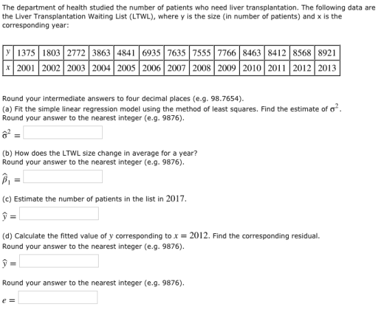 The department of health studied the number of patients who need liver transplantation. The following data are the Liver Transplantation Waiting List (LTWL), where y is the size (in number of patients) and x is the corresponding year: y1375 1803 2772 386348416935 7635|7555 776684638412 8568 8921 x2001 2002 2003 2004 2005 2006 2007 2008 2009 2010 2011 2012 2013 Round your intermediate answers to four decimal places (e.g. 98.7654) (a) Fit the simple linear regression model using the method of least squares. Find the estimate of σ. Round your answer to the nearest integer (e.g. 9876) (b) How does the LTWL size change in average for a year? Round your answer to the nearest integer (e.g. 9876) βι (c) Estimate the number of patients in the list in 2017 (d) Calculate the fitted value of y corresponding to 2012. Find the corresponding residual. Round your answer to the nearest integer (e.g. 9876) Round your answer to the nearest integer (e.g. 9876)