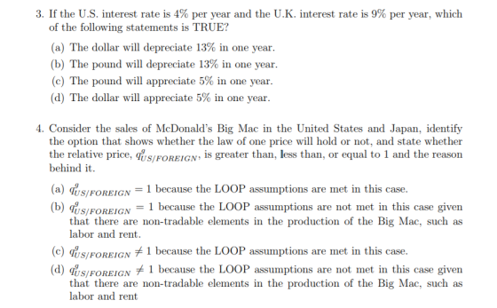 3. If the U.S. interest rate is 4% per year and the U.K. interest rate is 9% per year, which of the following statements is TRUE? (a) The dollar will depreciate 13% in one year (b) The pound will depreciate 13% in one year (c) The pound will appreciate 5% in one year (d) The dollar will appreciate 5% in one year 4. Consider the sales of McDonalds Big Mac in the United States and Japan, identify the option that shows whether the law of one price will hold or not, and state whether the relative price, dusiOREIGN, s greater than, less than, or equal to 1 and the reason behind it (a) iys/FOREIGN 1 because the LOOP assumptions are met in this case. 1 because the LOOP assumptions are not met in this case given US/FOREIGN that there are non-tradable elements in the production of the Big Mac, such as labor and rent. (c) qs/FOREIGN 1 because the LOOP assumptions are met in this case. (d) qUS/FOREIGN, 1 because the LOOP assumptions are not met in this case given that there are non-tradable elements in the production of the Big Mac, such as labor and rent