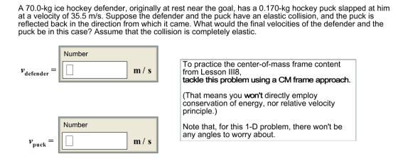 A 70.0-kg ice hockey defender, originally at rest near the goal, has a 0.170-kg hockey puck slapped at him at a velocity of 35.5 m/s. Suppose the defender and the puck have an elastic collision, and the puck is reflected back in the direction from which it came. What would the final velocities of the defender and the puck be in this case? Assume that the collision is completely elastic. Number To practice the center-of-mass frame content from Lesson lI18, tackle this problem using a CM frame approach. m/ s defender (That means you wont directly employ conservation of energy, nor relative velocity principle.) Number Note that, for this 1-D problem, there wont be any angles to worry about. m/ s puck