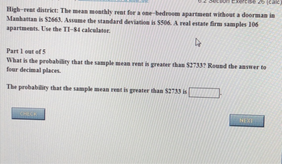0.2 seciuon Exercise 26 (calc) High-rent district: The m Manhattan is $2663. Assume the standard deviation is S506. A real estate firm samples 106 apartments. Use the TI-84 calculator ean monthly rent for a one-bedroom apartment without a doorman in Part 1 out of 5 What is the probability that the sample mean rent is greater than S2733 four decimal places. ? Round the answer to The probability that the sample mean rent is greater than $2733 is NEXT