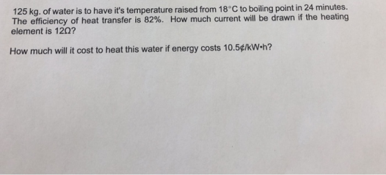 125 kg. of water is to have its temperature raised from 18°C to boiling point in 24 minutes. The efficiency of heat transfer is 82%. How much current will be drawn if the heating element is 120? How much will it cost to heat this water if energy costs 10.5ç/kW-h?